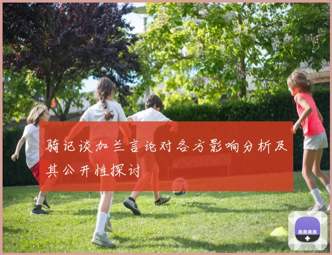 骑记谈加兰言论对各方影响分析及其公开性探讨