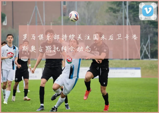 罗马俱乐部持续关注国米后卫卡洛斯奥古斯托转会动态