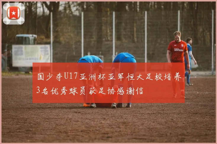 国少夺U17亚洲杯亚军恒大足校培养3名优秀球员获足协感谢信