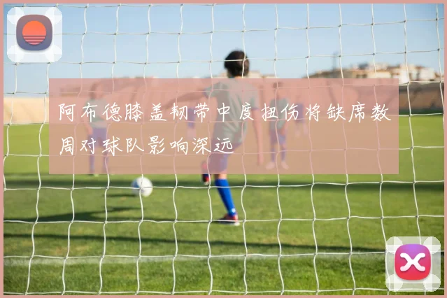 阿布德膝盖韧带中度扭伤将缺席数周对球队影响深远