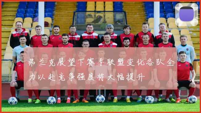弗兰克展望下赛季联盟变化各队全力以赴竞争强度将大幅提升