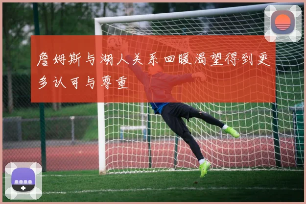 詹姆斯与湖人关系回暖渴望得到更多认可与尊重
