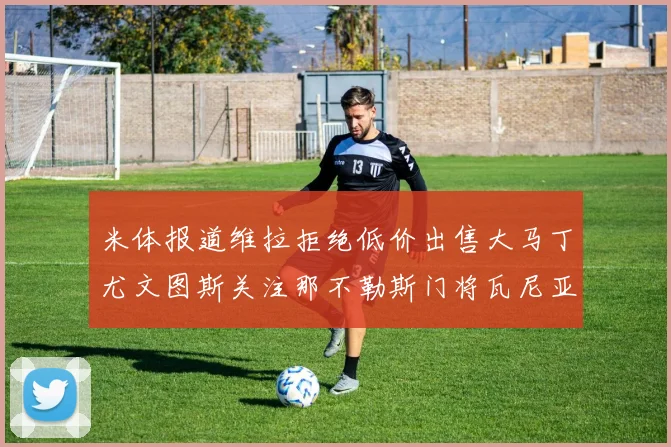 米体报道维拉拒绝低价出售大马丁尤文图斯关注那不勒斯门将瓦尼亚