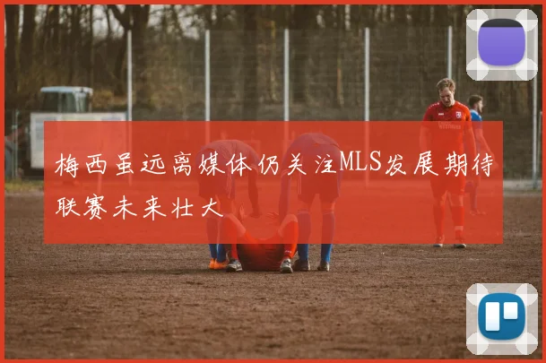 梅西虽远离媒体仍关注MLS发展期待联赛未来壮大