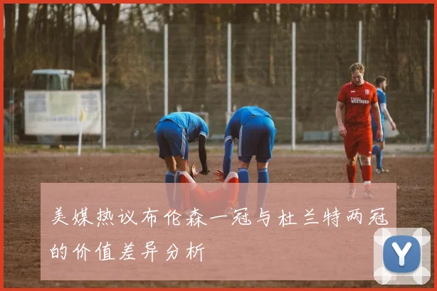 美媒热议布伦森一冠与杜兰特两冠的价值差异分析