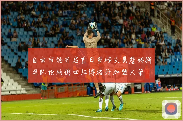 自由市场开启首日重磅交易詹姆斯离队伦纳德回归博格丹加盟火箭