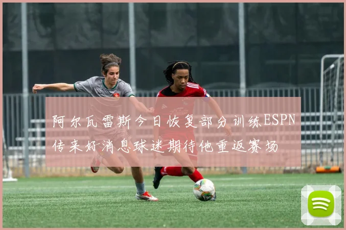 阿尔瓦雷斯今日恢复部分训练ESPN传来好消息球迷期待他重返赛场