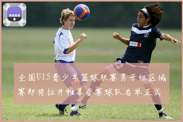 全国U15青少年篮球联赛男子组区域赛即将拉开帷幕参赛球队名单正式公布