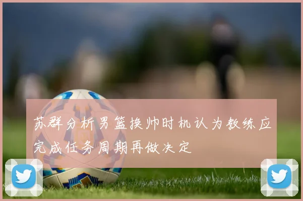 苏群分析男篮换帅时机认为教练应完成任务周期再做决定