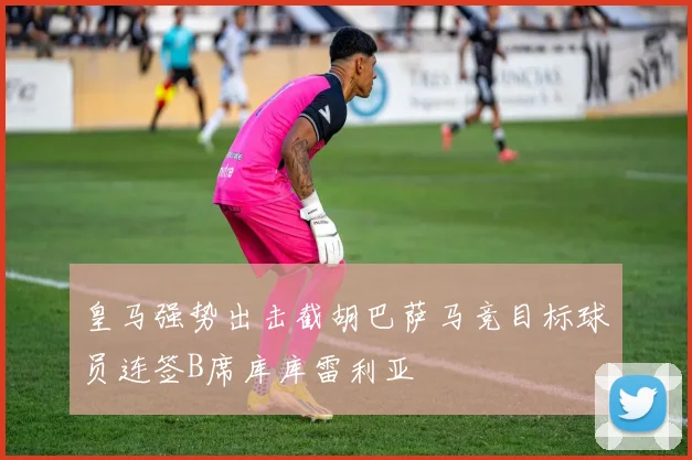 皇马强势出击截胡巴萨马竞目标球员连签B席库库雷利亚