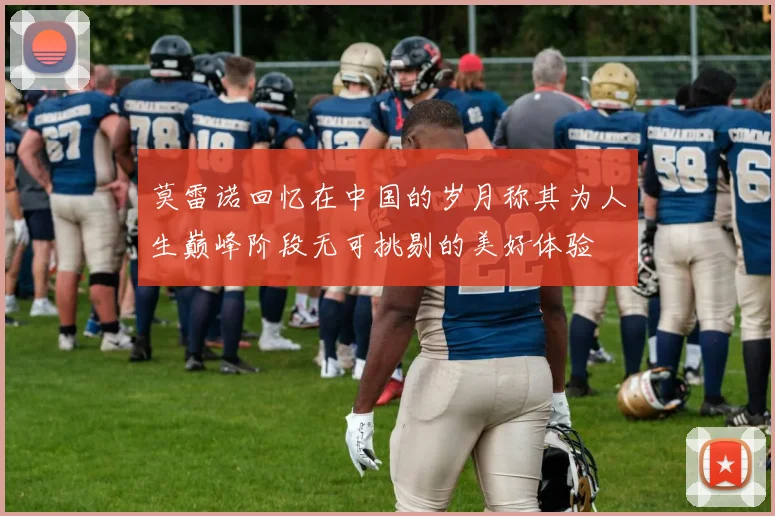 莫雷诺回忆在中国的岁月称其为人生巅峰阶段无可挑剔的美好体验