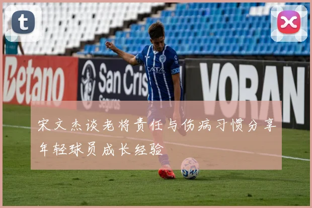 宋文杰谈老将责任与伤病习惯分享年轻球员成长经验