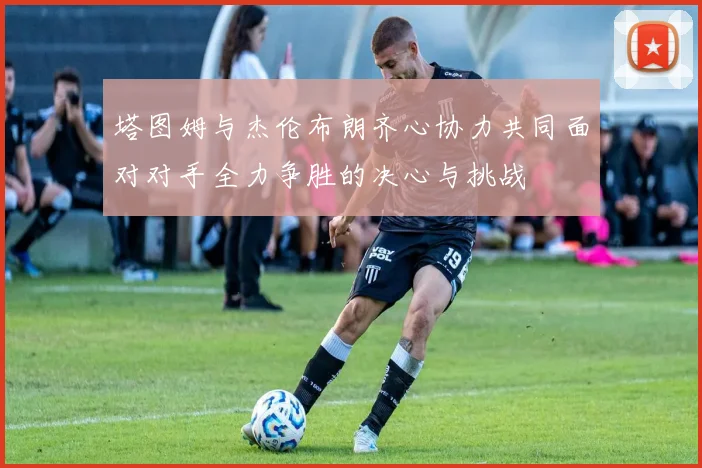 塔图姆与杰伦布朗齐心协力共同面对对手全力争胜的决心与挑战
