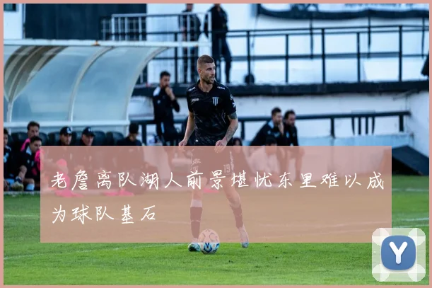 老詹离队湖人前景堪忧东里难以成为球队基石