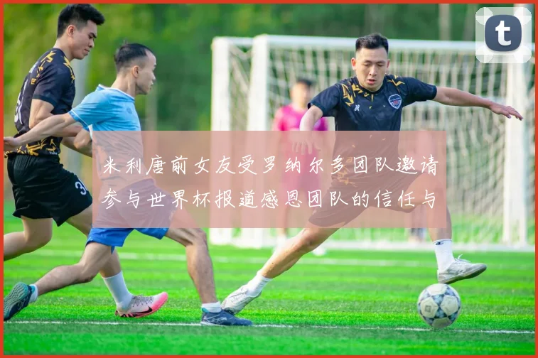 米利唐前女友受罗纳尔多团队邀请参与世界杯报道感恩团队的信任与支持
