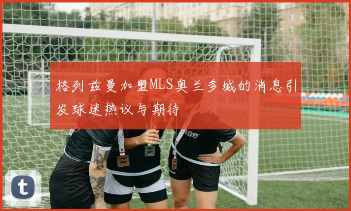 格列兹曼加盟MLS奥兰多城的消息引发球迷热议与期待