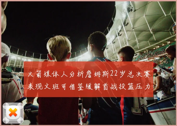 火箭媒体人分析詹姆斯22岁总决赛表现文班可借鉴缓解首战投篮压力