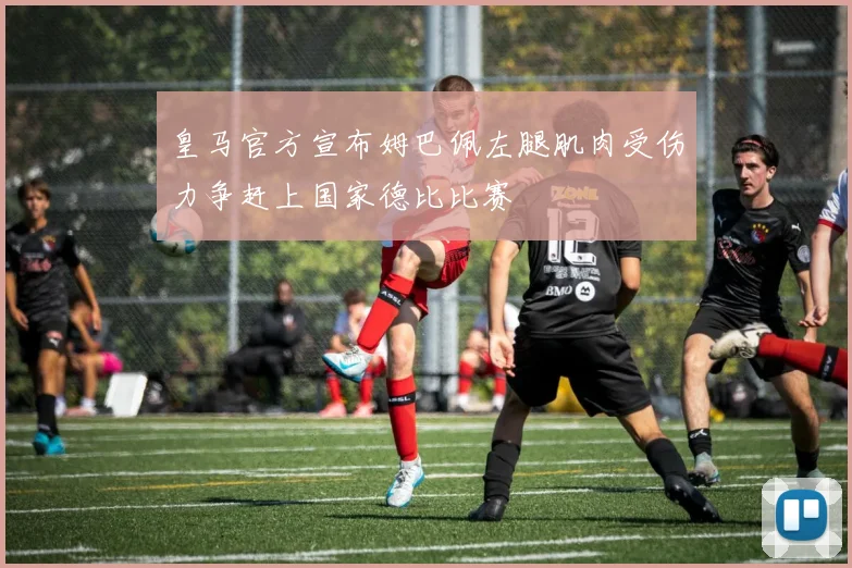 皇马官方宣布姆巴佩左腿肌肉受伤力争赶上国家德比比赛