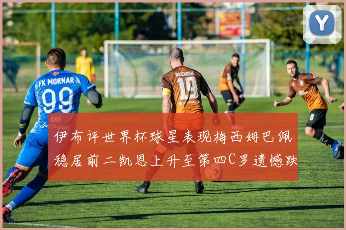 伊布评世界杯球星表现梅西姆巴佩稳居前二凯恩上升至第四C罗遗憾跌出前十
