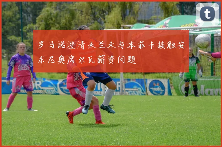 罗马诺澄清米兰未与本菲卡接触安东尼奥席尔瓦薪资问题