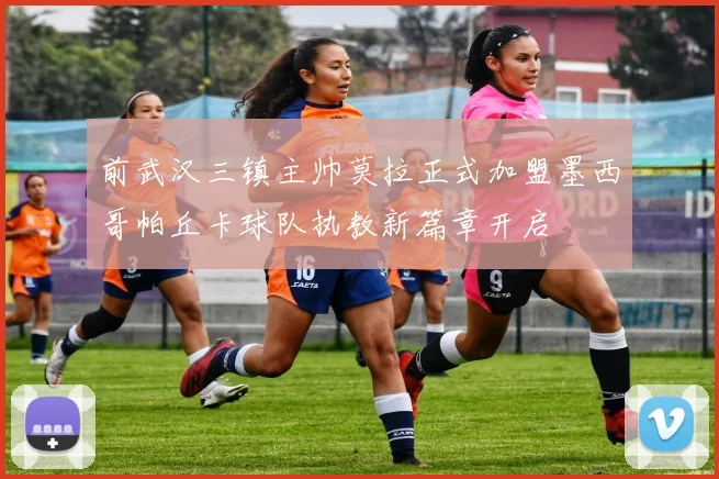 前武汉三镇主帅莫拉正式加盟墨西哥帕丘卡球队执教新篇章开启